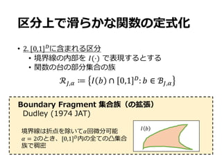 区分上で滑らかな関数の定式化
• 2.	[0,1]-
に含まれる区分
• 境界線の内部を 𝐼(⋅) で表現するとする
• 関数の台の部分集合の族
ℛc,f ≔ 𝐼 𝑏 ∩ 0,1 -
: 𝑏 ∈ ℬc,f
Boundary Fragment 集合族（の拡張）
Dudley (1974 JAT)
𝐼 𝑏
境界線は折点を除いて𝛼回微分可能
𝛼 = 2のとき、[0,1]-内の全ての凸集合
族で稠密
 