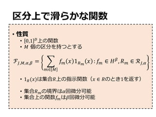 区分上で滑らかな関数
• 性質
• 0,1 -
上の関数
• 𝑀 個の区分を持つとする
• 1s(𝑥)は集合𝑅上の指⽰関数（𝑥 ∈ 𝑅のとき1を返す）
• 集合𝑅uの境界は𝛼回微分可能
• 集合上の関数𝑓uは𝛽回微分可能
ℱc,w,f,x = y 𝑓u 𝑥 1sz
𝑥
u∈ w
: 𝑓u ∈ 𝐻x
, 𝑅u ∈ ℛc,f
 