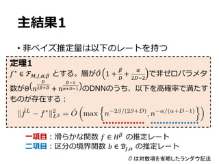 主結果1
• ⾮ベイズ推定量は以下のレートを持つ
𝑓∗
∈ ℱw,c,f,x とする。層が𝑂• 1 +
x
-
+
f
Z-GZ
で⾮ゼロパラメタ
数がΘ 𝑛
‘
’“”‘ + 𝑛
‘•–
—”‘•– のDNNのうち、以下を⾼確率で満たす
ものが存在する：
定理1
⼀項⽬：滑らかな関数 𝑓 ∈ 𝐻x
の推定レート
⼆項⽬：区分の境界関数 𝑏 ∈ ℬc,f の推定レート
𝑂• は対数項を省略したランダウ記法
k ˆfL
f⇤
k2
L2 = ˜O
⇣
max
n
n 2 /(2 +D)
, n ↵/(↵+D 1)
o⌘
 