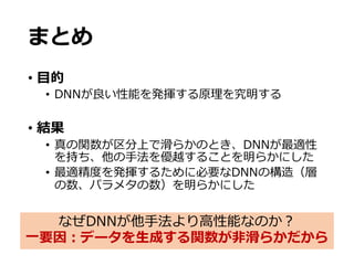 まとめ
• ⽬的
• DNNが良い性能を発揮する原理を究明する
• 結果
• 真の関数が区分上で滑らかのとき、DNNが最適性
を持ち、他の⼿法を優越することを明らかにした
• 最適精度を発揮するために必要なDNNの構造（層
の数、パラメタの数）を明らかにした
なぜDNNが他⼿法より⾼性能なのか？
⼀要因：データを⽣成する関数が⾮滑らかだから
 