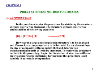 1
CHAPTER 3
DIRECT STIFFNESS METHOD FOR TRUSSES:
3.1 INTRODUCTION
In the previous chapter the procedure for obtaining the structure
stiffness matrix was discussed. The structure stiffness matrix was
established by the following equation:
[K] = [T]T [kc] [T] -----------(2.21)
However if a large and complicated structure is to be analyzed
and if more force components are to be included for an element then
the size of composite stiffness matrix [kc] and deformation
transformation matrix [T] will be increased. Therefore the procedure
outlined in the preceding chapter for formation of structure stiffness
matrix appears to be inefficient, furthermore this procedure is not
suitable to automatic computation.
 