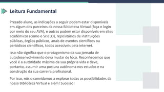 Prezado aluno, as indicações a seguir podem estar disponíveis
em algum dos parceiros da nossa Biblioteca Virtual (faça o login
por meio do seu AVA), e outras podem estar disponíveis em sites
acadêmicos (como o SciELO), repositórios de instituições
públicas, órgãos públicos, anais de eventos científicos ou
periódicos científicos, todos acessíveis pela internet.
Isso não significa que o protagonismo da sua jornada de
autodesenvolvimento deva mudar de foco. Reconhecemos que
você é a autoridade máxima da sua própria vida e deve,
portanto, assumir uma postura autônoma nos estudos e na
construção da sua carreira profissional.
Por isso, nós o convidamos a explorar todas as possibilidades da
nossa Biblioteca Virtual e além! Sucesso!
Leitura Fundamental
 