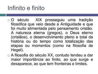 Infinito e finito
   O século       XIX prosseguiu uma tradição
    filosófica que veio desde a Antiguidade e que
    foi muito alimentada pelo pensamento cristão.
    A natureza eterna (gregos), o Deus eterno
    (cristãos), o desenvolvimento pleno e total da
    história ou do tempo como totalização das
    etapas ou momentos (como na filosofia de
    Hegel).
   A filosofia do século XX, contudo tendeu a dar
    maior importância ao finito, ao que surge e
    desaparece, ao que tem fronteiras e limites.
 