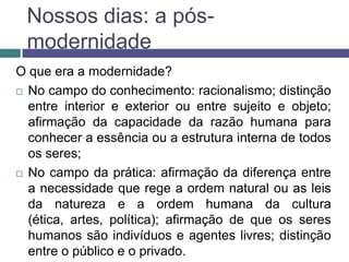 Nossos dias: a pós-
 modernidade
O que era a modernidade?
 No campo do conhecimento: racionalismo; distinção
  entre interior e exterior ou entre sujeito e objeto;
  afirmação da capacidade da razão humana para
  conhecer a essência ou a estrutura interna de todos
  os seres;
 No campo da prática: afirmação da diferença entre
  a necessidade que rege a ordem natural ou as leis
  da natureza e a ordem humana da cultura
  (ética, artes, política); afirmação de que os seres
  humanos são indivíduos e agentes livres; distinção
  entre o público e o privado.
 
