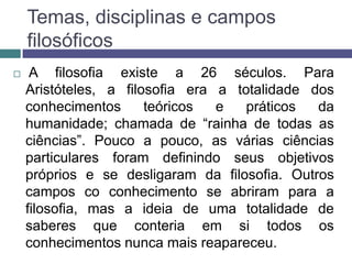 Temas, disciplinas e campos
    filosóficos
    A filosofia existe a 26 séculos. Para
    Aristóteles, a filosofia era a totalidade dos
    conhecimentos      teóricos  e   práticos  da
    humanidade; chamada de “rainha de todas as
    ciências”. Pouco a pouco, as várias ciências
    particulares foram definindo seus objetivos
    próprios e se desligaram da filosofia. Outros
    campos co conhecimento se abriram para a
    filosofia, mas a ideia de uma totalidade de
    saberes que conteria em si todos os
    conhecimentos nunca mais reapareceu.
 