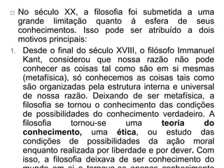  No século XX, a filosofia foi submetida a uma
  grande limitação quanto á esfera de seus
  conhecimentos. Isso pode ser atribuído a dois
  motivos principais:
1. Desde o final do século XVIII, o filósofo Immanuel
   Kant, considerou que nossa razão não pode
   conhecer as coisas tal como são em si mesmas
   (metafísica), só conhecemos as coisas tais como
   são organizadas pela estrutura interna e universal
   de nossa razão. Deixando de ser metafísica, a
   filosofia se tornou o conhecimento das condições
   de possibilidades do conhecimento verdadeiro. A
   filosofia     tornou-se    uma        teoria   do
   conhecimento, uma ética, ou estudo das
   condições de possibilidades da ação moral
   enquanto realizada por liberdade e por dever. Com
   isso, a filosofia deixava de ser conhecimento do
 