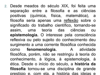 2.   Desde meados do século XIX, foi feita uma
     separação entre a filosofia e as ciências
     positivas (química, física, matemática), a
     filosofia seria apenas uma reflexão sobre o
     significado do trabalho científico, tornando-se
     assim,      uma   teoria   das    ciências    ou
     epistemologia. O interesse pela consciência
     reflexiva ou pelo sujeito do conhecimento deu
     surgimento a uma corrente filosófica conhecida
     como       fenomenologia.         A    atividade
     filosófica, porém, não se restringiu à teoria do
     conhecimento, à lógica, à epistemologia, à
     ética. Desde o início do século, a história da
     filosofia tornou-se uma disciplina de grande
     prestígio e, com ela, a história das ideias e
 