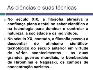 As ciências e suas técnicas
   No século XIX, a filosofia afirmava a
    confiança plena e total no saber científico e
    na tecnologia para dominar e controlar a
    natureza, a sociedade e os indivíduos.
   No século XX, contudo, a filosofia passou a
    desconfiar    do     otimismo     científico-
    tecnológico do século anterior em virtude
    de vários acontecimentos : as duas
    grandes guerras mundiais, o bombardeio
    de Hiroshima e Nagasaki, os campos de
    concentração nazistas...
 