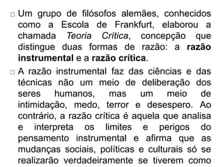    Um grupo de filósofos alemães, conhecidos
    como a Escola de Frankfurt, elaborou a
    chamada Teoria Crítica, concepção que
    distingue duas formas de razão: a razão
    instrumental e a razão crítica.
   A razão instrumental faz das ciências e das
    técnicas não um meio de deliberação dos
    seres humanos, mas um meio de
    intimidação, medo, terror e desespero. Ao
    contrário, a razão crítica é aquela que analisa
    e interpreta os limites e perigos do
    pensamento instrumental e afirma que as
    mudanças sociais, políticas e culturais só se
    realizarão verdadeiramente se tiverem como
 