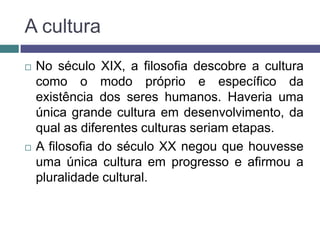 A cultura
   No século XIX, a filosofia descobre a cultura
    como o modo próprio e específico da
    existência dos seres humanos. Haveria uma
    única grande cultura em desenvolvimento, da
    qual as diferentes culturas seriam etapas.
   A filosofia do século XX negou que houvesse
    uma única cultura em progresso e afirmou a
    pluralidade cultural.
 
