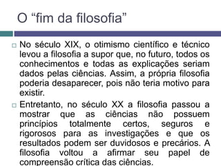 O “fim da filosofia”
   No século XIX, o otimismo científico e técnico
    levou a filosofia a supor que, no futuro, todos os
    conhecimentos e todas as explicações seriam
    dados pelas ciências. Assim, a própria filosofia
    poderia desaparecer, pois não teria motivo para
    existir.
   Entretanto, no século XX a filosofia passou a
    mostrar que as ciências não possuem
    princípios totalmente certos, seguros e
    rigorosos para as investigações e que os
    resultados podem ser duvidosos e precários. A
    filosofia voltou a afirmar seu papel de
    compreensão crítica das ciências.
 