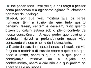 Esse   poder social invisível que nos força a pensar
como pensamos e a agir como agimos foi chamado
por Marx de ideologia.
Freud, por sua vez, mostrou que os seres
humanos têm a ilusão de que tudo quanto
pensam, fazem, sentem e desejam, tudo quanto
dizem ou calam estaria sob o pleno controle de
nossa consciência. A esse poder que domina e
controla invisível e profundamente nossa vida
consciente ele deu o nome de inconsciente.
 Diante dessas duas descobertas, a filosofia se viu
forçada a reabrir a discussão sobre o que é e o que
pode a razão, sobre o que é e o que pode a
consciência     reflexiva    ou     o    sujeito   do
conhecimento, sobre o que são e o que podem as
 