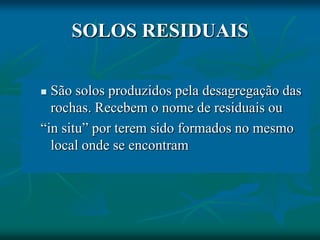 SOLOS RESIDUAIS
 São solos produzidos pela desagregação das
rochas. Recebem o nome de residuais ou
“in situ” por terem sido formados no mesmo
local onde se encontram
 