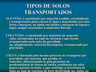 TIPOS DE SOLOS
TRANSPORTADOS
ALUVIÃO: é constituído por material erodido, retrabalhado
e transportados pelos cursos d' água e depositados nos seus
leitos e margens, ou ainda em fundos e margens de lagoas e
lagos, sempre associados à ambientes fluviais.
COLUVIÃO: é constituído por depósitos de material
solto, encontrados no sopé de encostas e que foram
transportados pela ação da gravidade
ou, simplesmente, material decomposto, transportado por
gravidade.
TÁLUS: é formado pelo mesmo processo de transporte por
gravidade, em encostas, que produz os
coluviões, diferenciando-se pela presença ou
predominância de blocos de rocha, resultando em solos
pouco espessos na fonte, o que restringe a ocorrência de
tálus ao sopé de encostas de forte declividade ou, então, ao
 