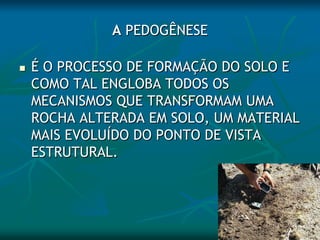 A PEDOGÊNESE
 É O PROCESSO DE FORMAÇÃO DO SOLO E
COMO TAL ENGLOBA TODOS OS
MECANISMOS QUE TRANSFORMAM UMA
ROCHA ALTERADA EM SOLO, UM MATERIAL
MAIS EVOLUÍDO DO PONTO DE VISTA
ESTRUTURAL.
 