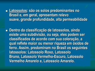  Latossolos: são os solos predominantes no
Brasil e, em geral, apresentam relevo
suave, grande profundidade, alta permeabilidade
 Dentro da classificação de latossolos, ainda
existe uma subdivisão, ou seja, eles podem ser
classificados de acordo com sua coloração, a
qual reflete maior ou menor riqueza em óxidos de
ferro. Assim, predominam no Brasil os seguintes
latossolos: Latossolo Roxo, Latossolo
Bruno, Latossolo Vermelho-Escuro, Latossolo
Vermelho Amarelo e, Latossolo Amarelo.
 