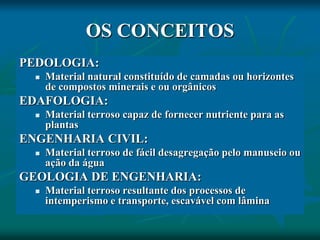 OS CONCEITOS
PEDOLOGIA:
 Material natural constituído de camadas ou horizontes
de compostos minerais e ou orgânicos
EDAFOLOGIA:
 Material terroso capaz de fornecer nutriente para as
plantas
ENGENHARIA CIVIL:
 Material terroso de fácil desagregação pelo manuseio ou
ação da água
GEOLOGIA DE ENGENHARIA:
 Material terroso resultante dos processos de
intemperismo e transporte, escavável com lâmina
 