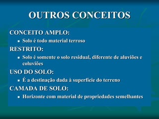 OUTROS CONCEITOS
CONCEITO AMPLO:
 Solo é todo material terroso
RESTRITO:
 Solo é somente o solo residual, diferente de aluviões e
coluviões
USO DO SOLO:
 É a destinação dada à superfície do terreno
CAMADA DE SOLO:
 Horizonte com material de propriedades semelhantes
 