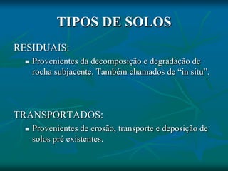 TIPOS DE SOLOS
RESIDUAIS:
 Provenientes da decomposição e degradação de
rocha subjacente. Também chamados de “in situ”.
TRANSPORTADOS:
 Provenientes de erosão, transporte e deposição de
solos pré existentes.
 