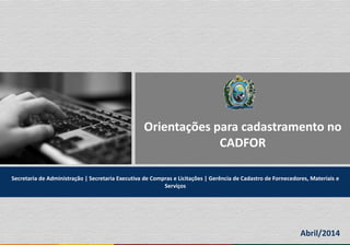 Orientações para cadastramento no
CADFOR
Secretaria de Administração | Secretaria Executiva de Compras e Licitações | Gerência de Cadastro de Fornecedores, Materiais e
Serviços
Abril/2014
 