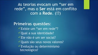 As teorias evocam um “ser em
rede”, mas o Ser está em conflito
com a Rede. (!?)
Primeiras questões:
Existe um “ser em rede”?
Qual a sua identidade?
Ele não é um ser social?
Quais são seus novos valores?
Evolução ou determinismo
tecnológico?
 