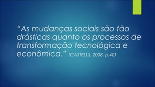 “As mudanças sociais são tão
drásticas quanto os processos de
transformação tecnológica e
econômica.” (CASTELLS, 2008, p.40)
 