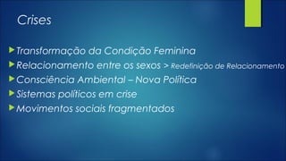 Crises
Transformação da Condição Feminina
Relacionamento entre os sexos > Redefinição de Relacionamento
Consciência Ambiental – Nova Política
Sistemas políticos em crise
Movimentos sociais fragmentados
 