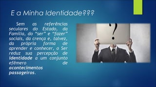 E a Minha Identidade???
Sem as referências
seculares do Estado, da
Família, do “ser” e “fazer”
sociais, da crença e, talvez,
da própria forma de
aprender e conhecer, o Ser
reduz sua percepção de
identidade a um conjunto
efêmero de
acontecimentos
passageiros.
 
