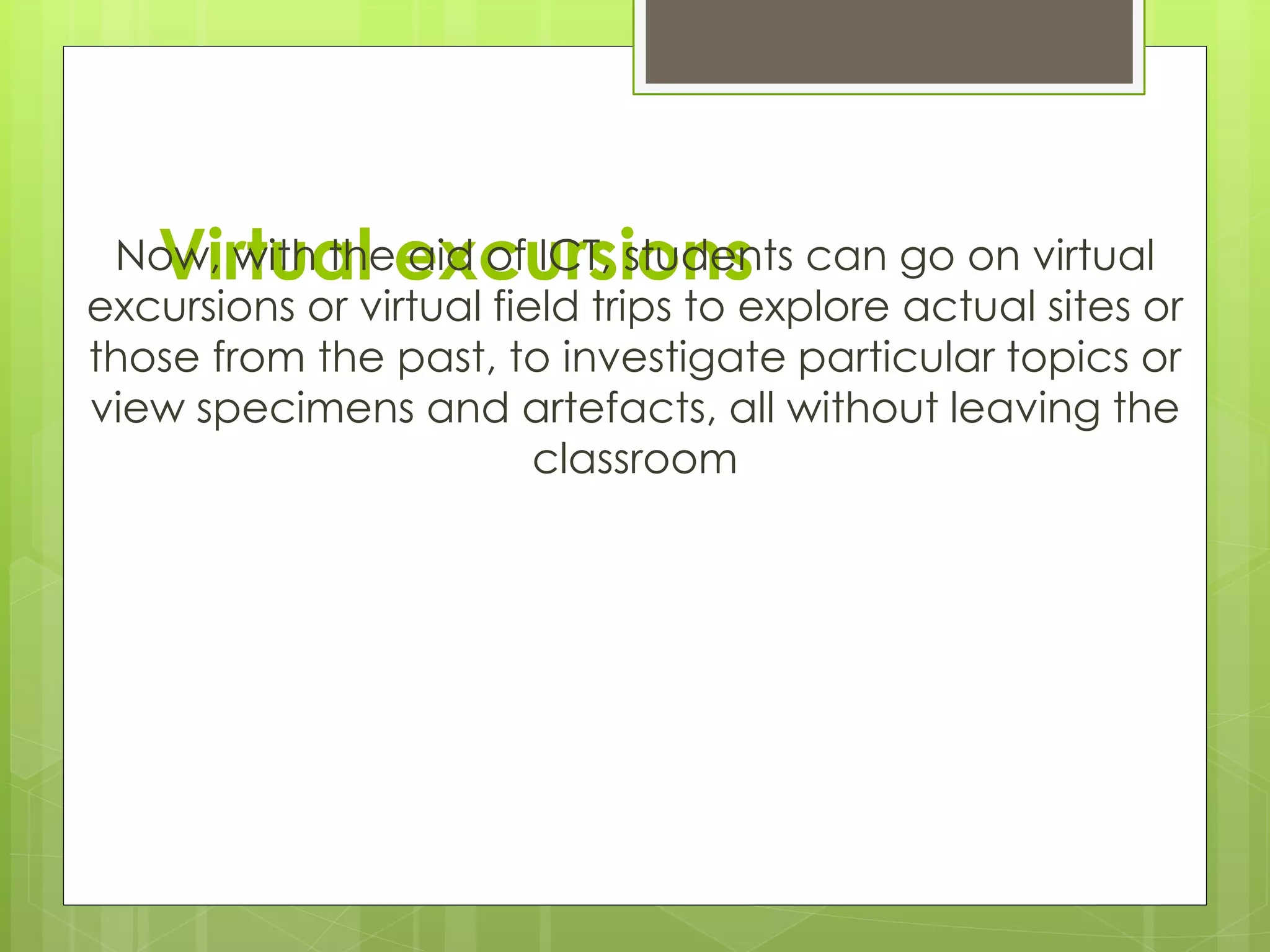 Virtual excursionsNow, with the aid of ICT, students can go on virtual
excursions or virtual field trips to explore actual sites or
those from the past, to investigate particular topics or
view specimens and artefacts, all without leaving the
classroom
 
