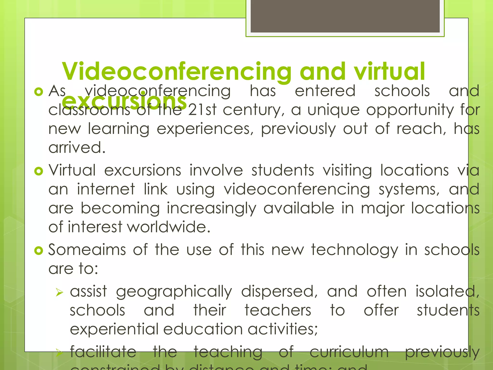 Videoconferencing and virtual
excursions
 As videoconferencing has entered schools and
classrooms of the 21st century, a unique opportunity for
new learning experiences, previously out of reach, has
arrived.
 Virtual excursions involve students visiting locations via
an internet link using videoconferencing systems, and
are becoming increasingly available in major locations
of interest worldwide.
 Someaims of the use of this new technology in schools
are to:
 assist geographically dispersed, and often isolated,
schools and their teachers to offer students
experiential education activities;
 facilitate the teaching of curriculum previously
 