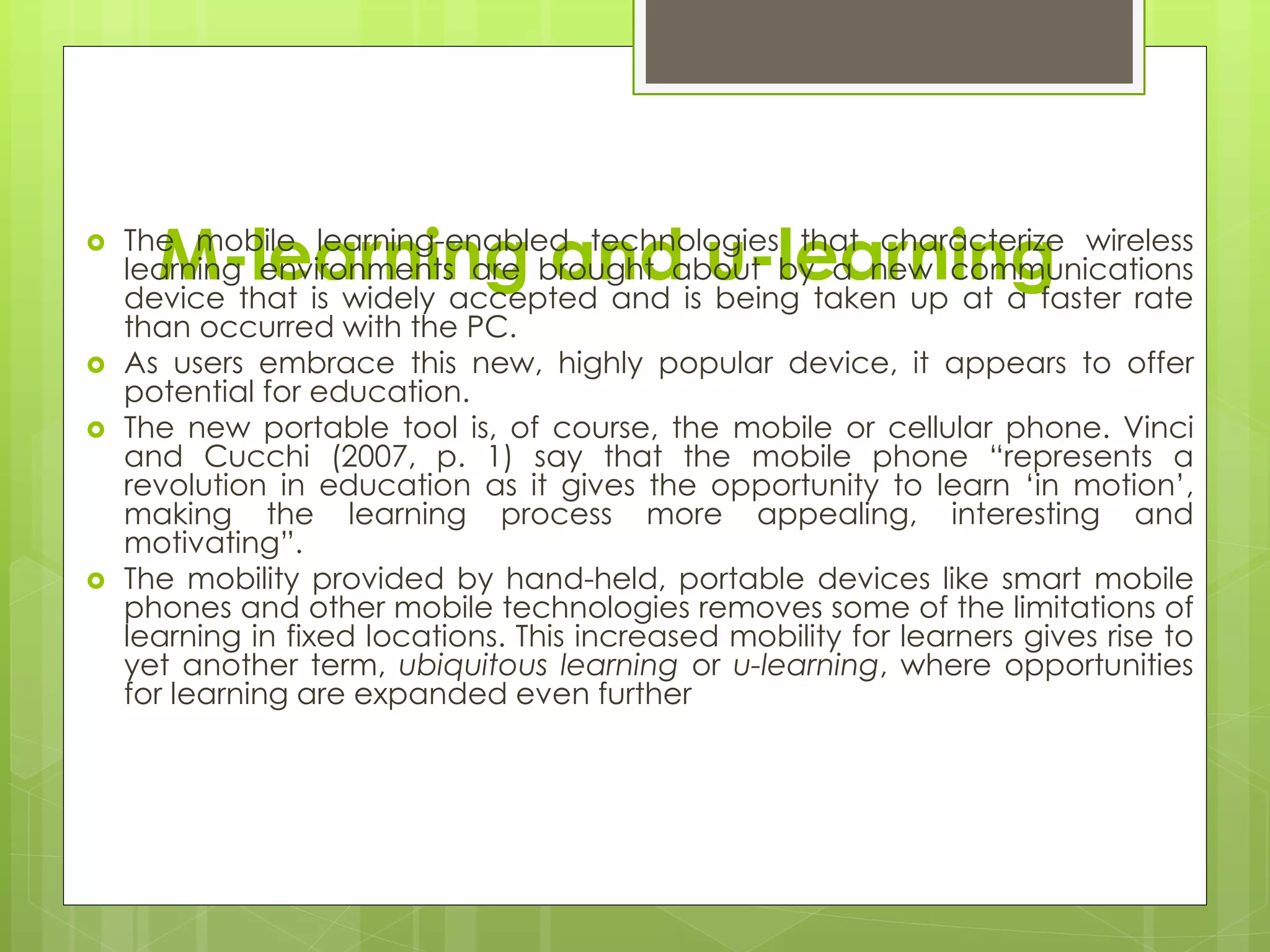M-learning and u-learning The mobile learning-enabled technologies that characterize wireless
learning environments are brought about by a new communications
device that is widely accepted and is being taken up at a faster rate
than occurred with the PC.
 As users embrace this new, highly popular device, it appears to offer
potential for education.
 The new portable tool is, of course, the mobile or cellular phone. Vinci
and Cucchi (2007, p. 1) say that the mobile phone “represents a
revolution in education as it gives the opportunity to learn ‘in motion’,
making the learning process more appealing, interesting and
motivating”.
 The mobility provided by hand-held, portable devices like smart mobile
phones and other mobile technologies removes some of the limitations of
learning in fixed locations. This increased mobility for learners gives rise to
yet another term, ubiquitous learning or u-learning, where opportunities
for learning are expanded even further
 