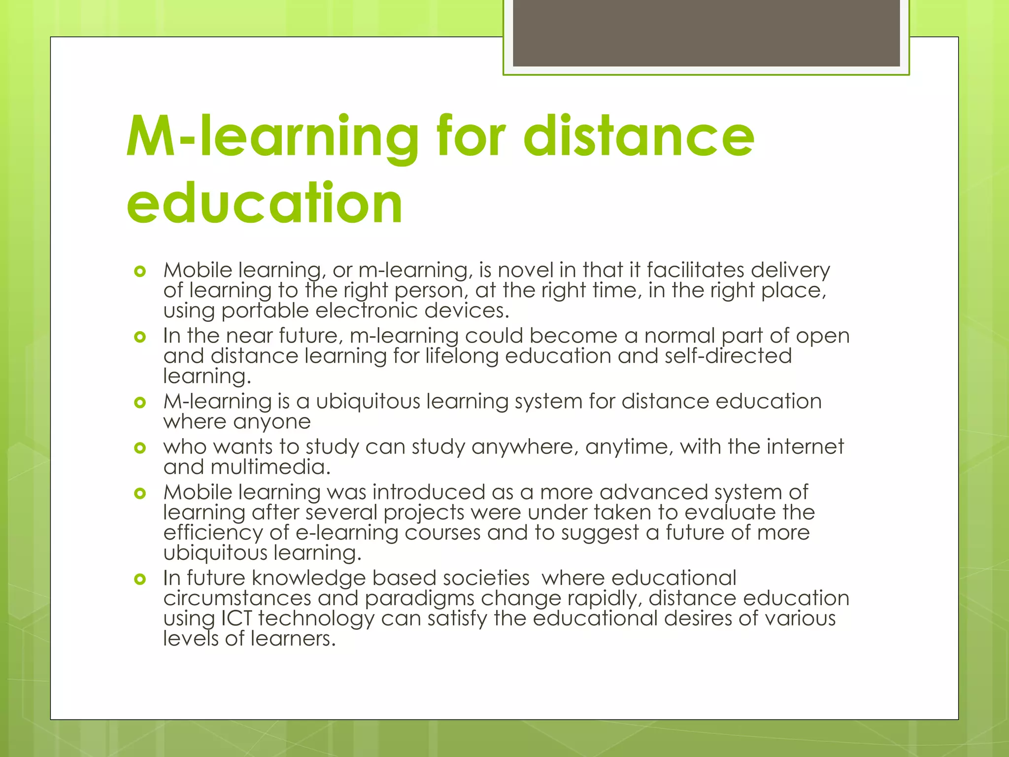M-learning for distance
education
 Mobile learning, or m-learning, is novel in that it facilitates delivery
of learning to the right person, at the right time, in the right place,
using portable electronic devices.
 In the near future, m-learning could become a normal part of open
and distance learning for lifelong education and self-directed
learning.
 M-learning is a ubiquitous learning system for distance education
where anyone
 who wants to study can study anywhere, anytime, with the internet
and multimedia.
 Mobile learning was introduced as a more advanced system of
learning after several projects were under taken to evaluate the
efficiency of e-learning courses and to suggest a future of more
ubiquitous learning.
 In future knowledge based societies where educational
circumstances and paradigms change rapidly, distance education
using ICT technology can satisfy the educational desires of various
levels of learners.
 