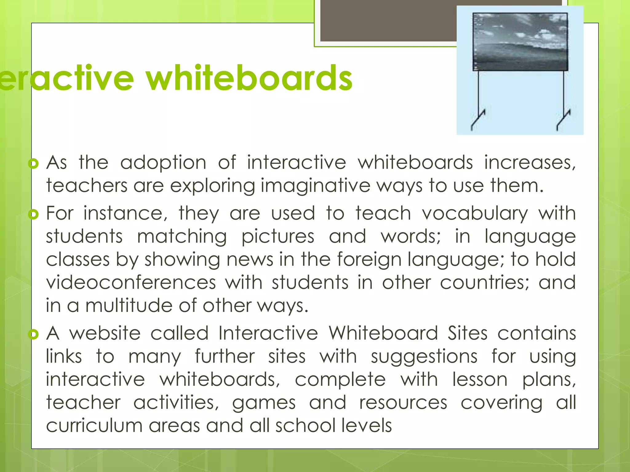 eractive whiteboards
 As the adoption of interactive whiteboards increases,
teachers are exploring imaginative ways to use them.
 For instance, they are used to teach vocabulary with
students matching pictures and words; in language
classes by showing news in the foreign language; to hold
videoconferences with students in other countries; and
in a multitude of other ways.
 A website called Interactive Whiteboard Sites contains
links to many further sites with suggestions for using
interactive whiteboards, complete with lesson plans,
teacher activities, games and resources covering all
curriculum areas and all school levels
 