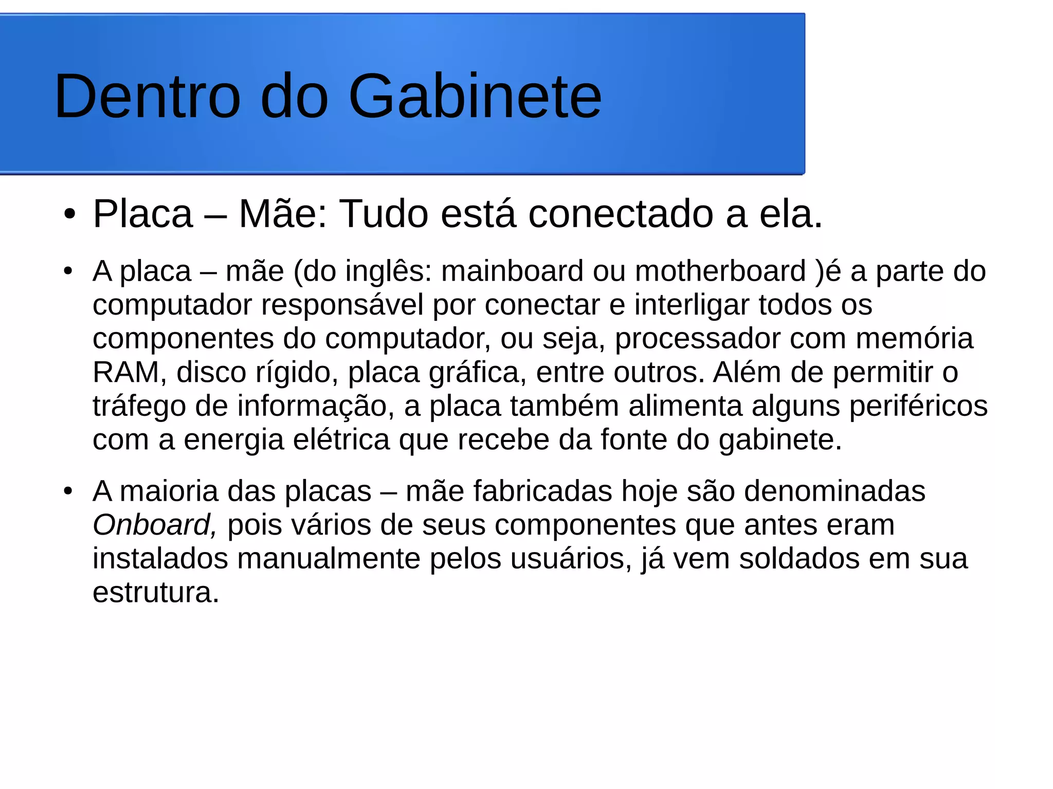 Dentro do Gabinete
● Placa – Mãe: Tudo está conectado a ela.
● A placa – mãe (do inglês: mainboard ou motherboard )é a parte do
computador responsável por conectar e interligar todos os
componentes do computador, ou seja, processador com memória
RAM, disco rígido, placa gráfica, entre outros. Além de permitir o
tráfego de informação, a placa também alimenta alguns periféricos
com a energia elétrica que recebe da fonte do gabinete.
● A maioria das placas – mãe fabricadas hoje são denominadas
Onboard, pois vários de seus componentes que antes eram
instalados manualmente pelos usuários, já vem soldados em sua
estrutura.
 