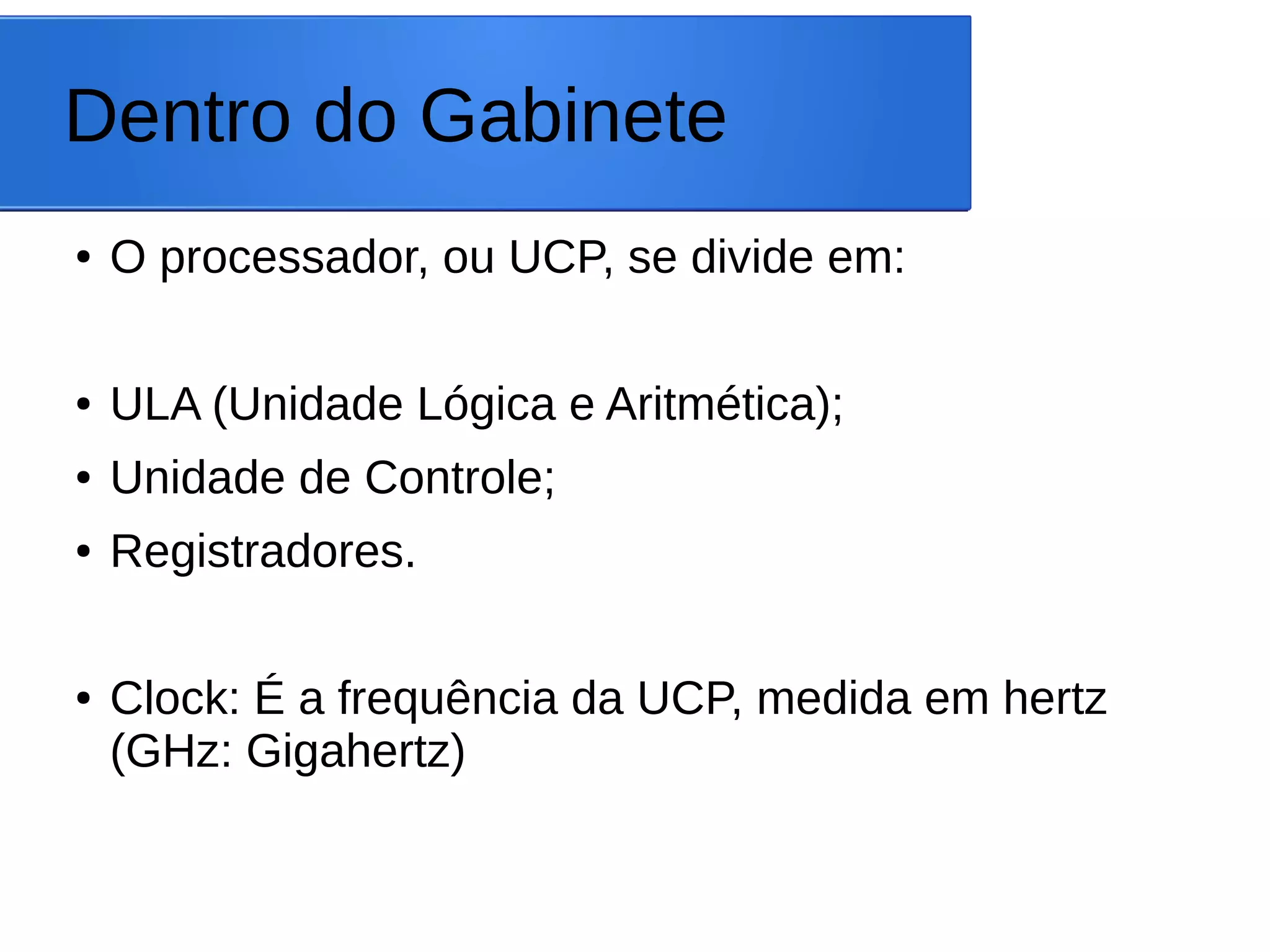 Dentro do Gabinete
● O processador, ou UCP, se divide em:
● ULA (Unidade Lógica e Aritmética);
● Unidade de Controle;
● Registradores.
● Clock: É a frequência da UCP, medida em hertz
(GHz: Gigahertz)
 