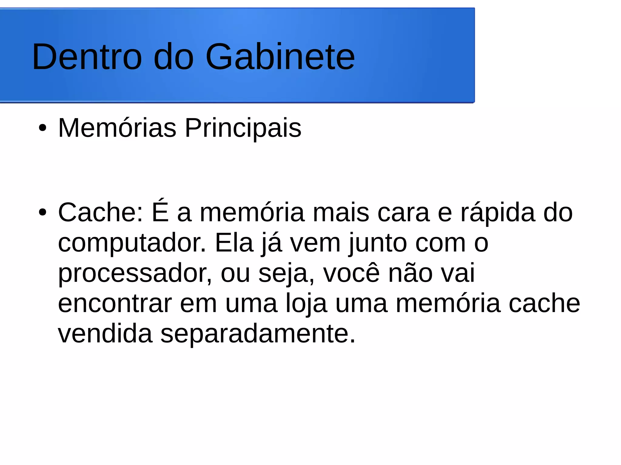 Dentro do Gabinete
● Memórias Principais
● Cache: É a memória mais cara e rápida do
computador. Ela já vem junto com o
processador, ou seja, você não vai
encontrar em uma loja uma memória cache
vendida separadamente.
 