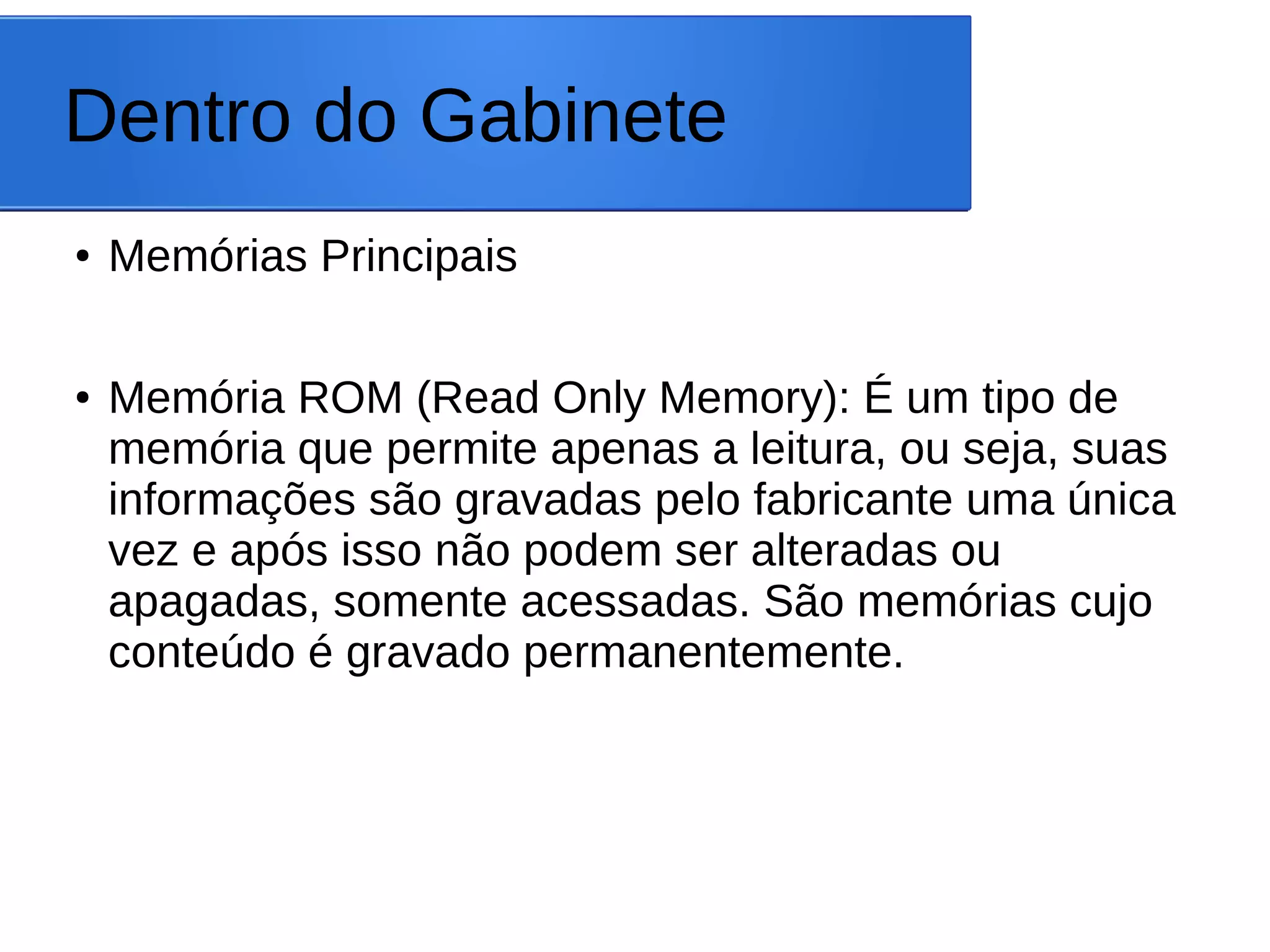 Dentro do Gabinete
● Memórias Principais
● Memória ROM (Read Only Memory): É um tipo de
memória que permite apenas a leitura, ou seja, suas
informações são gravadas pelo fabricante uma única
vez e após isso não podem ser alteradas ou
apagadas, somente acessadas. São memórias cujo
conteúdo é gravado permanentemente.
 