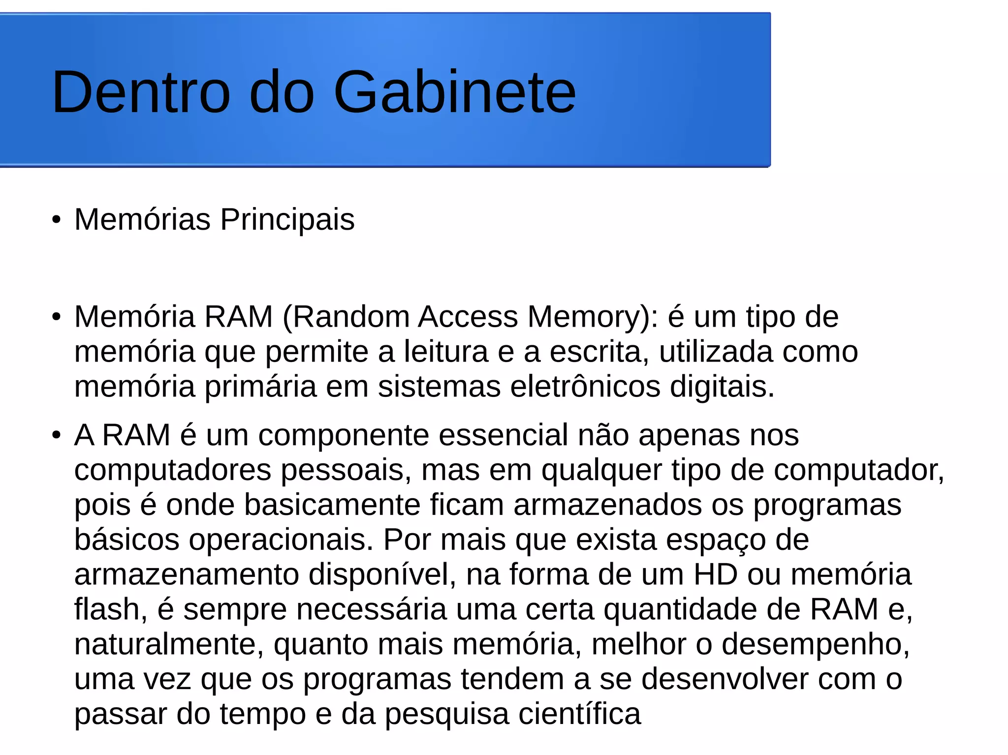 Dentro do Gabinete
● Memórias Principais
● Memória RAM (Random Access Memory): é um tipo de
memória que permite a leitura e a escrita, utilizada como
memória primária em sistemas eletrônicos digitais.
●
A RAM é um componente essencial não apenas nos
computadores pessoais, mas em qualquer tipo de computador,
pois é onde basicamente ficam armazenados os programas
básicos operacionais. Por mais que exista espaço de
armazenamento disponível, na forma de um HD ou memória
flash, é sempre necessária uma certa quantidade de RAM e,
naturalmente, quanto mais memória, melhor o desempenho,
uma vez que os programas tendem a se desenvolver com o
passar do tempo e da pesquisa científica
 