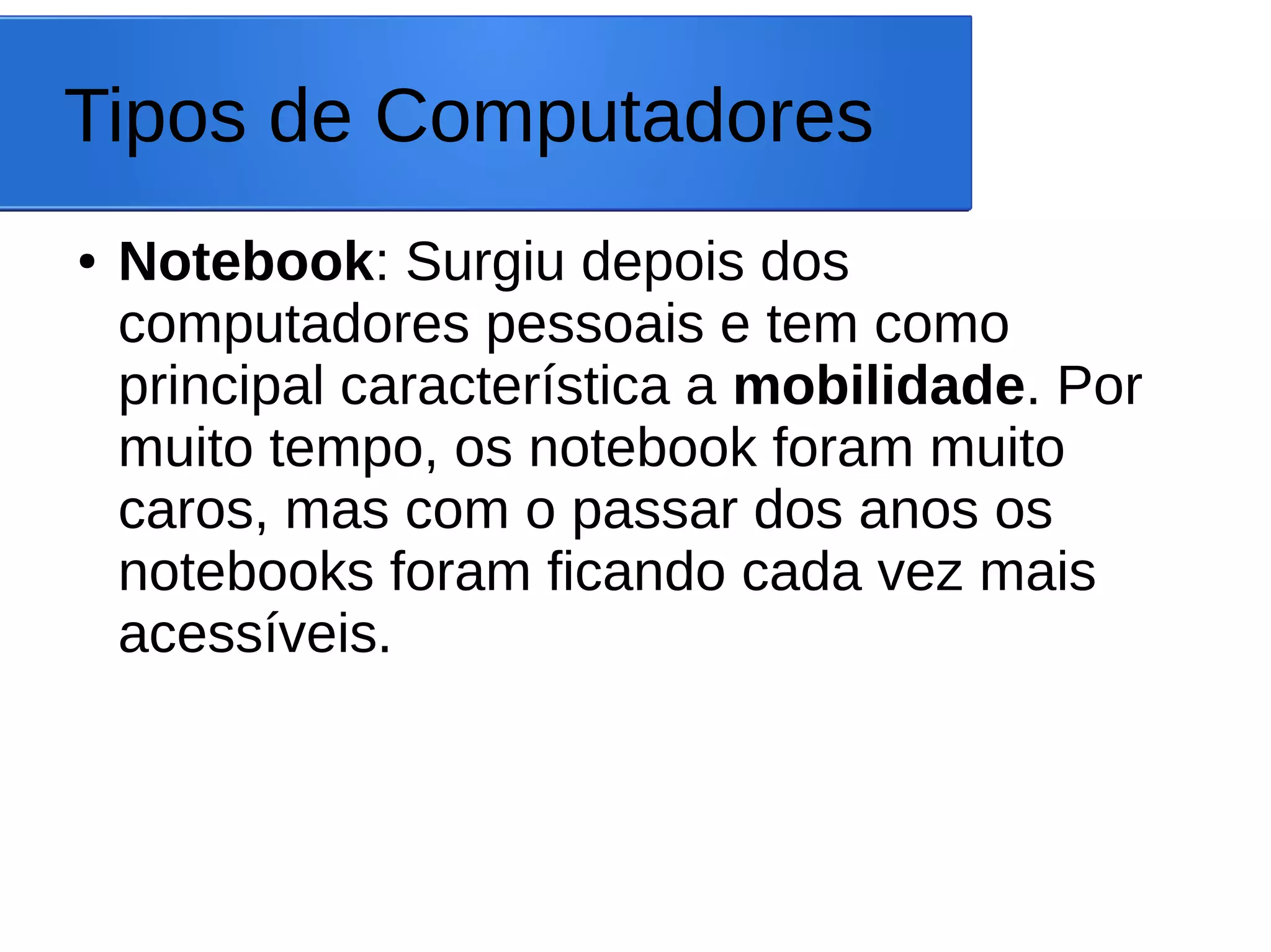 Tipos de Computadores
● Notebook: Surgiu depois dos
computadores pessoais e tem como
principal característica a mobilidade. Por
muito tempo, os notebook foram muito
caros, mas com o passar dos anos os
notebooks foram ficando cada vez mais
acessíveis.
 