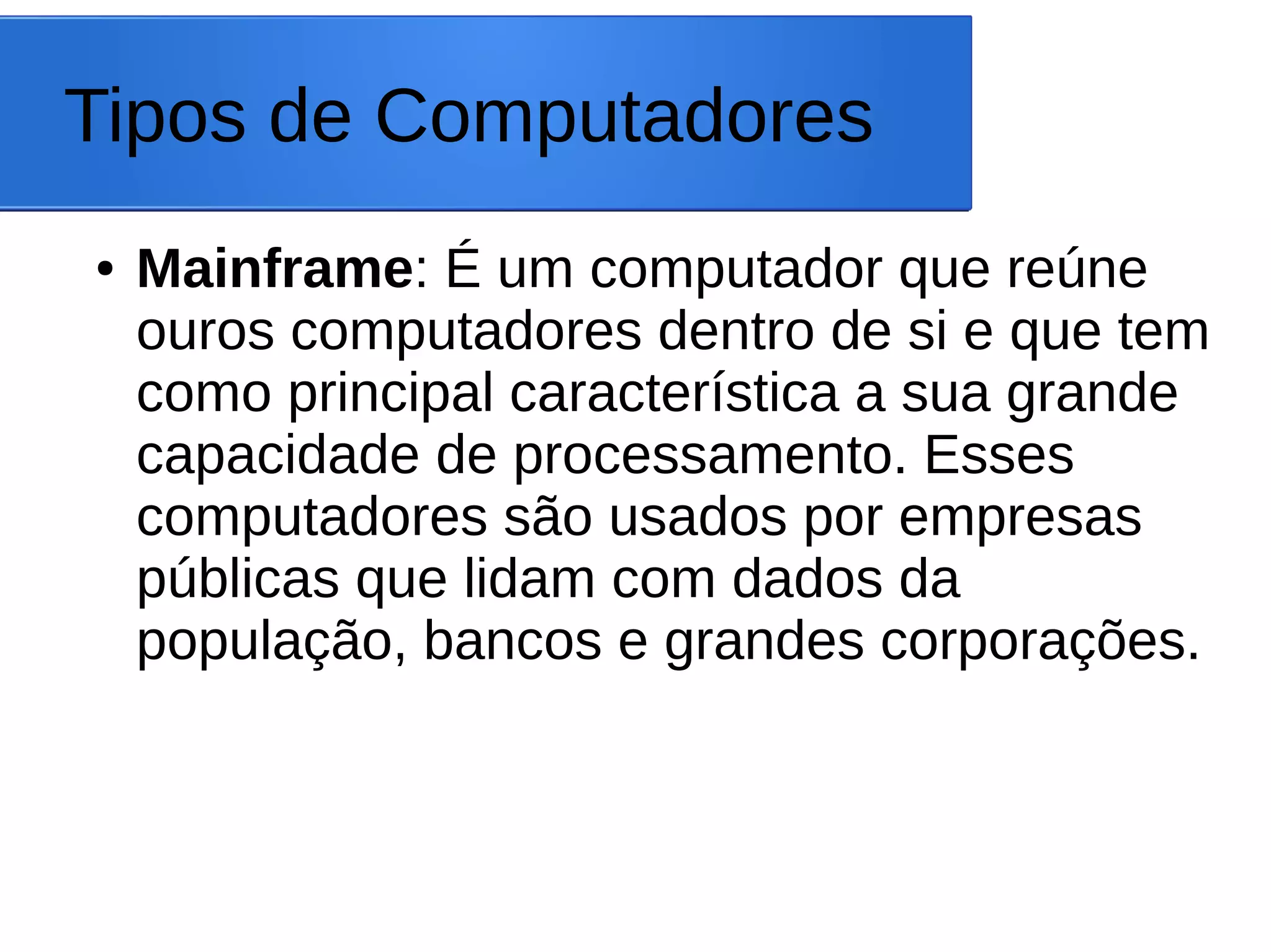 Tipos de Computadores
● Mainframe: É um computador que reúne
ouros computadores dentro de si e que tem
como principal característica a sua grande
capacidade de processamento. Esses
computadores são usados por empresas
públicas que lidam com dados da
população, bancos e grandes corporações.
 