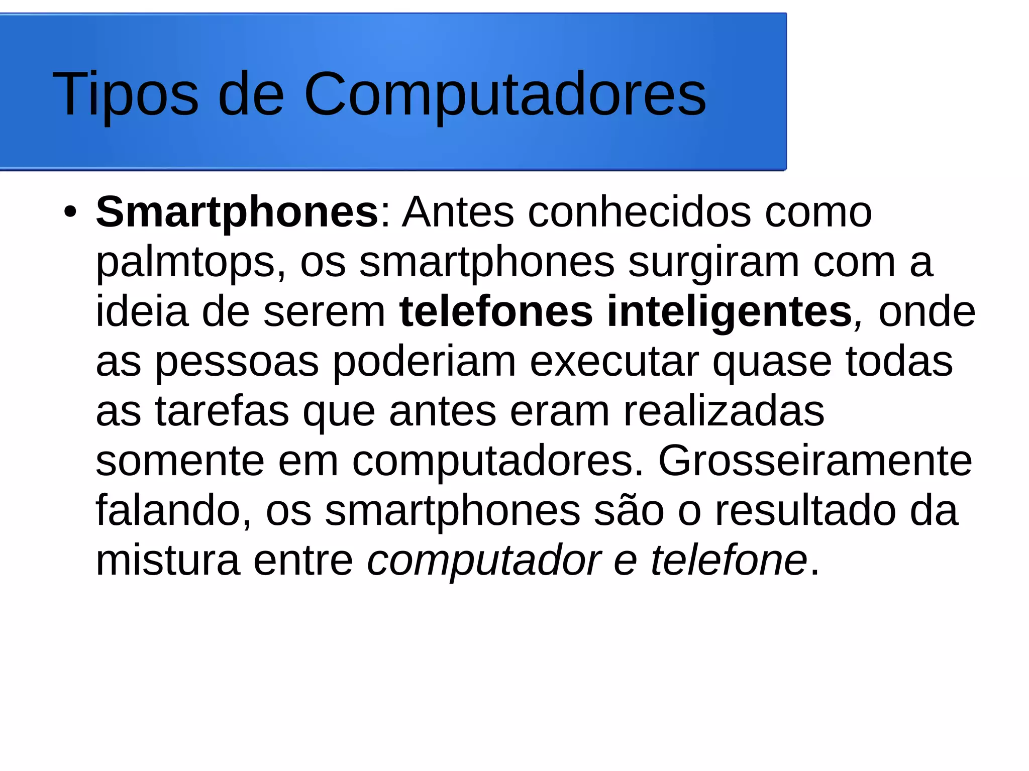 Tipos de Computadores
● Smartphones: Antes conhecidos como
palmtops, os smartphones surgiram com a
ideia de serem telefones inteligentes, onde
as pessoas poderiam executar quase todas
as tarefas que antes eram realizadas
somente em computadores. Grosseiramente
falando, os smartphones são o resultado da
mistura entre computador e telefone.
 