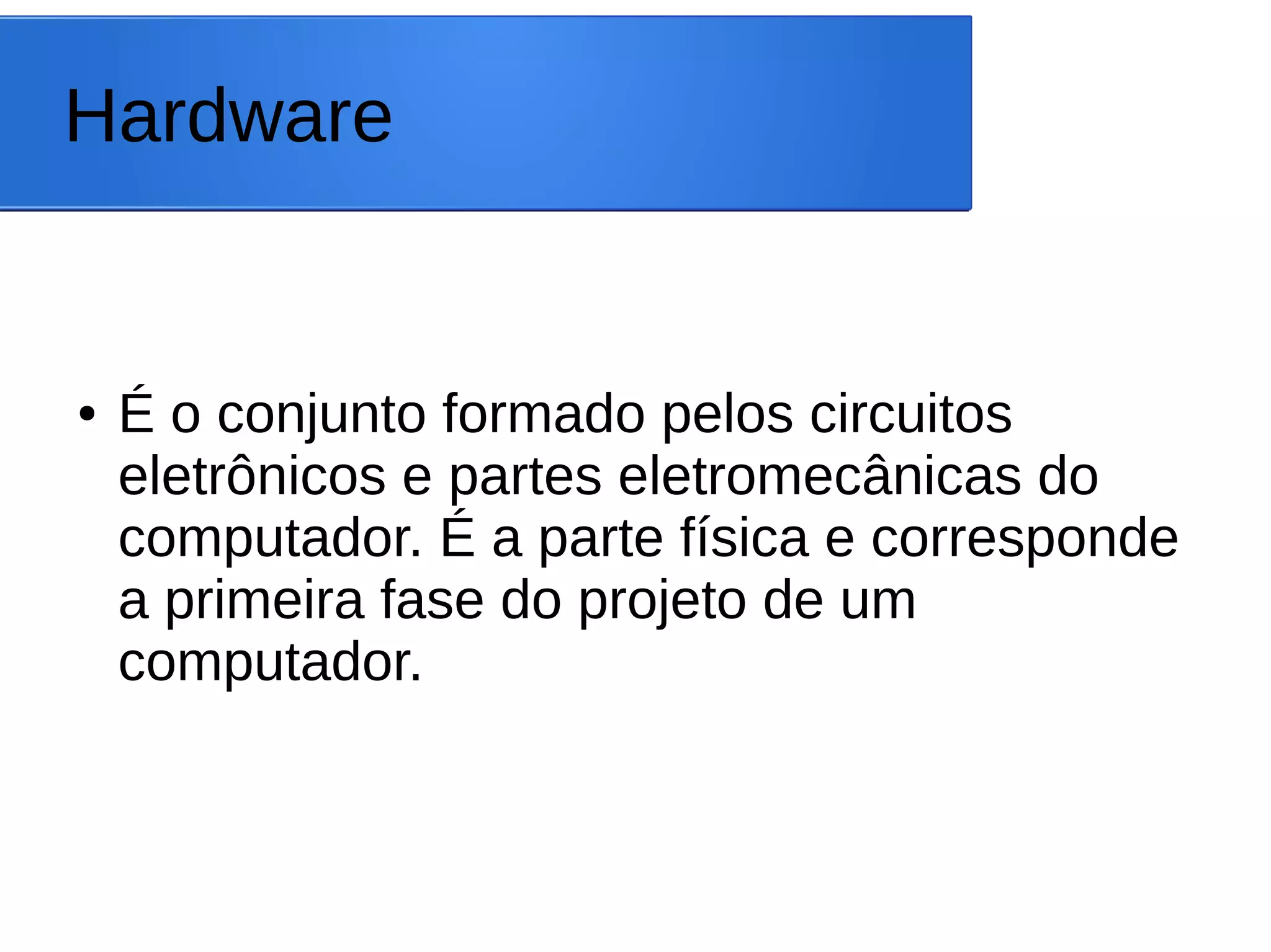 Hardware
● É o conjunto formado pelos circuitos
eletrônicos e partes eletromecânicas do
computador. É a parte física e corresponde
a primeira fase do projeto de um
computador.
 