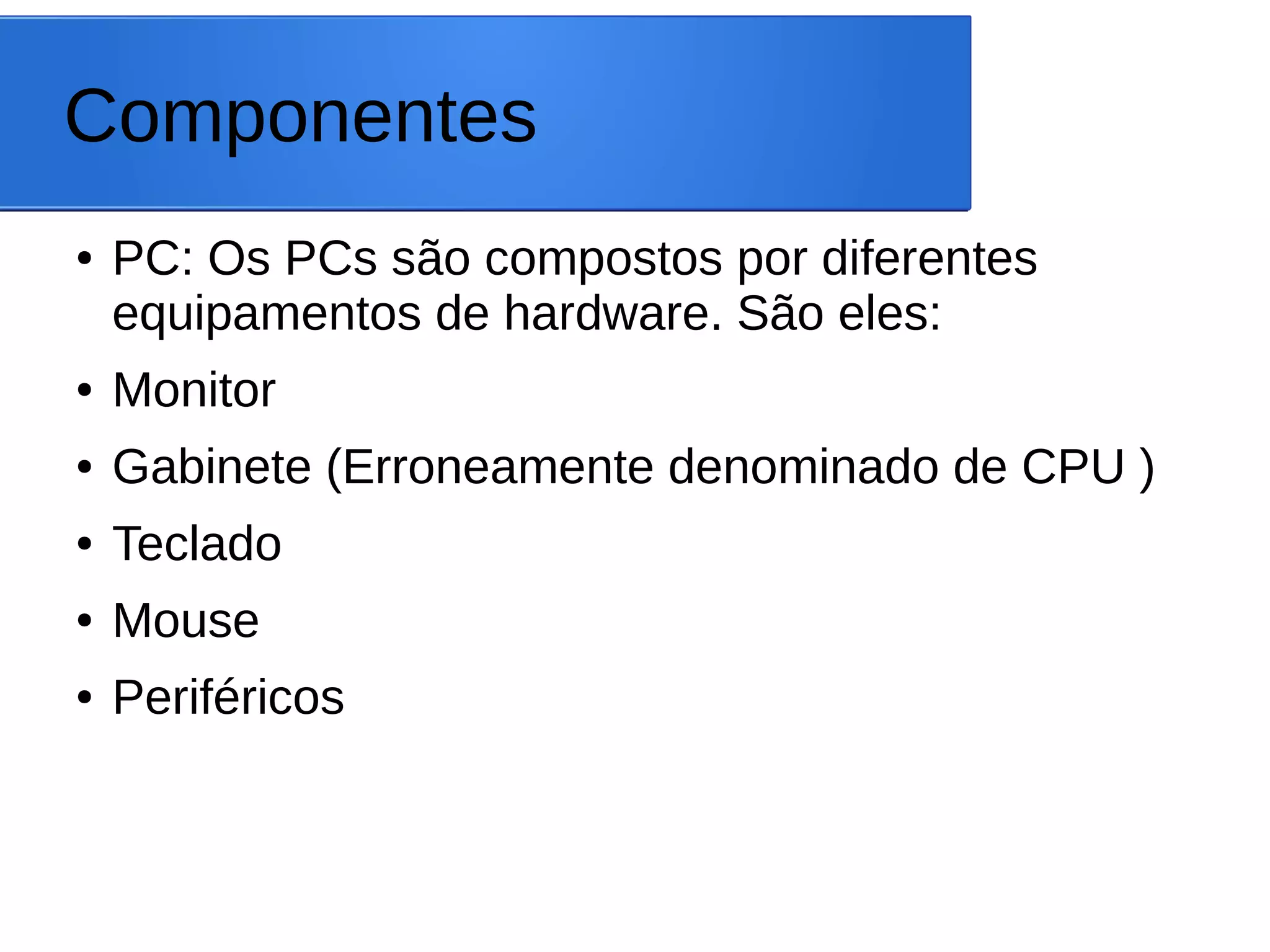 Componentes
● PC: Os PCs são compostos por diferentes
equipamentos de hardware. São eles:
● Monitor
● Gabinete (Erroneamente denominado de CPU )
● Teclado
● Mouse
● Periféricos
 