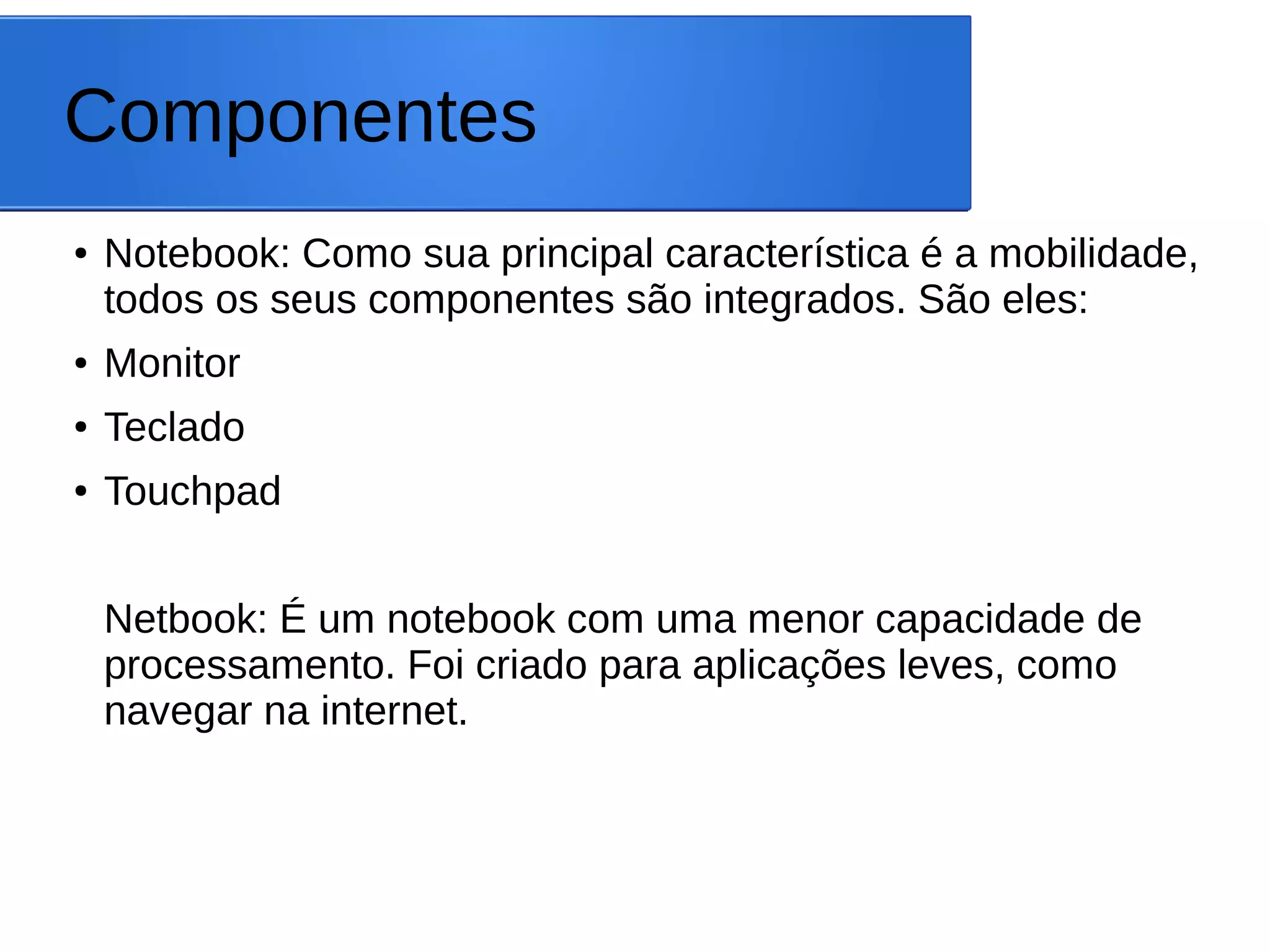 Componentes
● Notebook: Como sua principal característica é a mobilidade,
todos os seus componentes são integrados. São eles:
● Monitor
● Teclado
● Touchpad
Netbook: É um notebook com uma menor capacidade de
processamento. Foi criado para aplicações leves, como
navegar na internet.
 