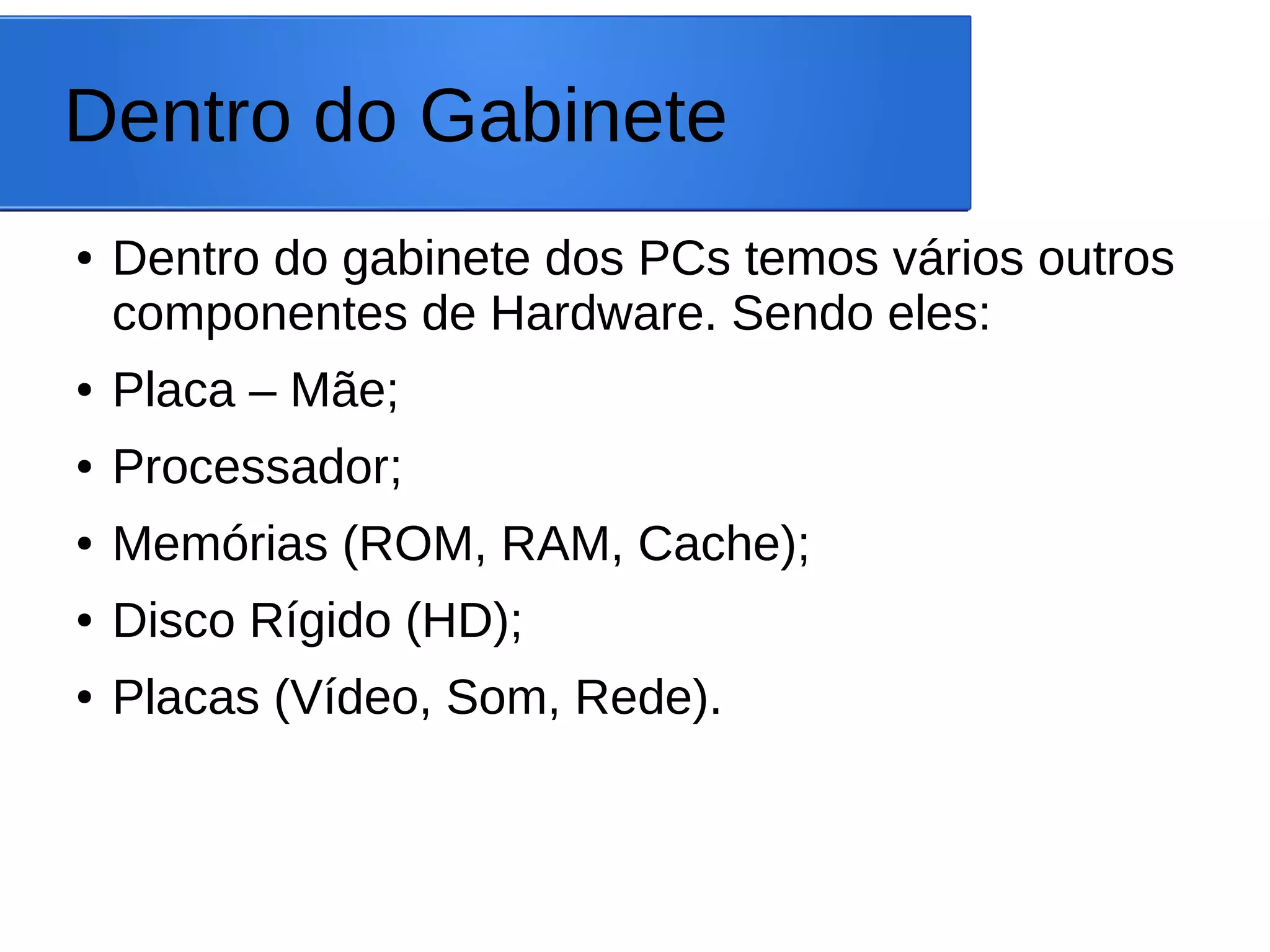 Dentro do Gabinete
● Dentro do gabinete dos PCs temos vários outros
componentes de Hardware. Sendo eles:
● Placa – Mãe;
● Processador;
● Memórias (ROM, RAM, Cache);
● Disco Rígido (HD);
● Placas (Vídeo, Som, Rede).
 