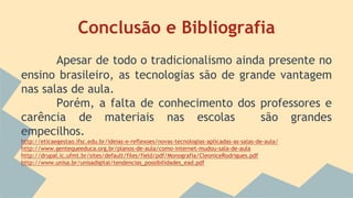 Conclusão e Bibliografia
Apesar de todo o tradicionalismo ainda presente no
ensino brasileiro, as tecnologias são de grande vantagem
nas salas de aula.
Porém, a falta de conhecimento dos professores e
carência de materiais nas escolas são grandes
empecilhos.
http://eticaegestao.ifsc.edu.br/ideias-e-reflexoes/novas-tecnologias-aplicadas-as-salas-de-aula/
http://www.gentequeeduca.org.br/planos-de-aula/como-internet-mudou-sala-de-aula
http://drupal.ic.ufmt.br/sites/default/files/field/pdf/Monografia/CleoniceRodrigues.pdf
http://www.unisa.br/unisadigital/tendencias_possibilidades_ead.pdf
 