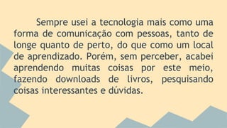 Sempre usei a tecnologia mais como uma
forma de comunicação com pessoas, tanto de
longe quanto de perto, do que como um local
de aprendizado. Porém, sem perceber, acabei
aprendendo muitas coisas por este meio,
fazendo downloads de livros, pesquisando
coisas interessantes e dúvidas.
 
