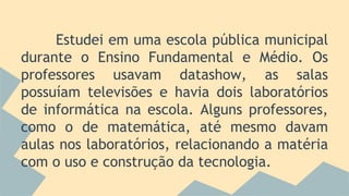 Estudei em uma escola pública municipal
durante o Ensino Fundamental e Médio. Os
professores usavam datashow, as salas
possuíam televisões e havia dois laboratórios
de informática na escola. Alguns professores,
como o de matemática, até mesmo davam
aulas nos laboratórios, relacionando a matéria
com o uso e construção da tecnologia.
 