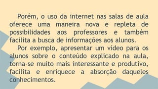 Porém, o uso da internet nas salas de aula
oferece uma maneira nova e repleta de
possibilidades aos professores e também
facilita a busca de informações aos alunos.
Por exemplo, apresentar um vídeo para os
alunos sobre o conteúdo explicado na aula,
torna-se muito mais interessante e produtivo,
facilita e enriquece a absorção daqueles
conhecimentos.
 