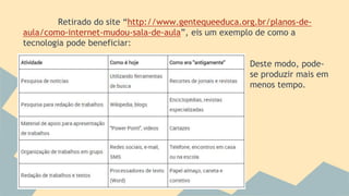 Retirado do site “http://www.gentequeeduca.org.br/planos-de-
aula/como-internet-mudou-sala-de-aula”, eis um exemplo de como a
tecnologia pode beneficiar:
Deste modo, pode-
se produzir mais em
menos tempo.
 